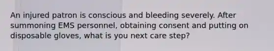 An injured patron is conscious and bleeding severely. After summoning EMS personnel, obtaining consent and putting on disposable gloves, what is you next care step?