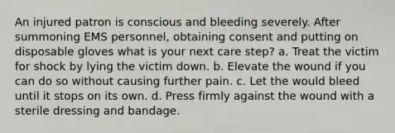 An injured patron is conscious and bleeding severely. After summoning EMS personnel, obtaining consent and putting on disposable gloves what is your next care step? a. Treat the victim for shock by lying the victim down. b. Elevate the wound if you can do so without causing further pain. c. Let the would bleed until it stops on its own. d. Press firmly against the wound with a sterile dressing and bandage.