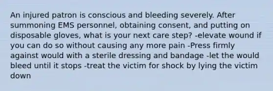 An injured patron is conscious and bleeding severely. After summoning EMS personnel, obtaining consent, and putting on disposable gloves, what is your next care step? -elevate wound if you can do so without causing any more pain -Press firmly against would with a sterile dressing and bandage -let the would bleed until it stops -treat the victim for shock by lying the victim down