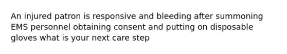 An injured patron is responsive and bleeding after summoning EMS personnel obtaining consent and putting on disposable gloves what is your next care step
