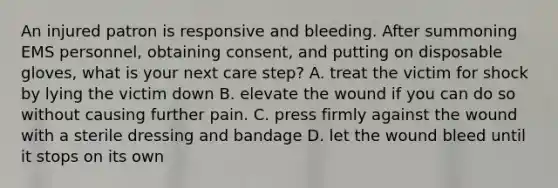 An injured patron is responsive and bleeding. After summoning EMS personnel, obtaining consent, and putting on disposable gloves, what is your next care step? A. treat the victim for shock by lying the victim down B. elevate the wound if you can do so without causing further pain. C. press firmly against the wound with a sterile dressing and bandage D. let the wound bleed until it stops on its own