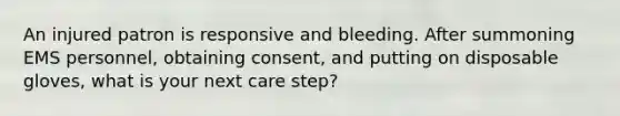 An injured patron is responsive and bleeding. After summoning EMS personnel, obtaining consent, and putting on disposable gloves, what is your next care step?