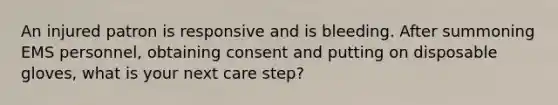 An injured patron is responsive and is bleeding. After summoning EMS personnel, obtaining consent and putting on disposable gloves, what is your next care step?