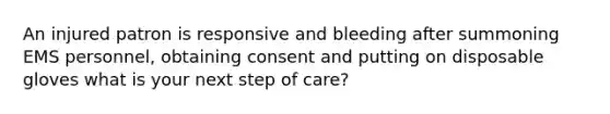 An injured patron is responsive and bleeding after summoning EMS personnel, obtaining consent and putting on disposable gloves what is your next step of care?