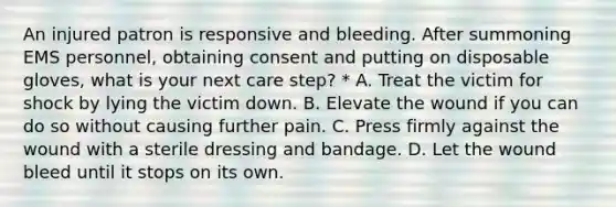 An injured patron is responsive and bleeding. After summoning EMS personnel, obtaining consent and putting on disposable gloves, what is your next care step? * A. Treat the victim for shock by lying the victim down. B. Elevate the wound if you can do so without causing further pain. C. Press firmly against the wound with a sterile dressing and bandage. D. Let the wound bleed until it stops on its own.