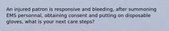 An injured patron is responsive and bleeding, after summoning EMS personnal, obtaining consent and putting on disposable gloves, what is your next care steps?