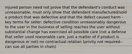 injured person need not prove that the defendant's conduct was unreasonable, must only show that defendant manufactured/sold a product that was defective and that the defect caused harm - key terms for seller: defective condition unreasonably dangerous to the user in the business of selling reaches the user without substantial change has exercised all possible care (not a defense that seller used reasonable care, just a matter of if product is dangerous or not) no contractual relation (privity not required-- can sue all parties in chain)