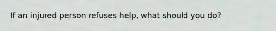 If an injured person refuses help, what should you do?