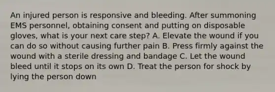 An injured person is responsive and bleeding. After summoning EMS personnel, obtaining consent and putting on disposable gloves, what is your next care step? A. Elevate the wound if you can do so without causing further pain B. Press firmly against the wound with a sterile dressing and bandage C. Let the wound bleed until it stops on its own D. Treat the person for shock by lying the person down