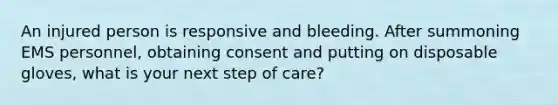 An injured person is responsive and bleeding. After summoning EMS personnel, obtaining consent and putting on disposable gloves, what is your next step of care?