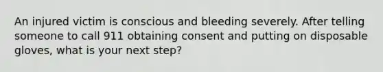 An injured victim is conscious and bleeding severely. After telling someone to call 911 obtaining consent and putting on disposable gloves, what is your next step?