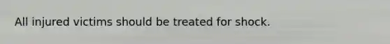 All injured victims should be treated for shock.