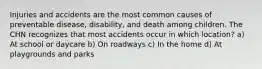 Injuries and accidents are the most common causes of preventable disease, disability, and death among children. The CHN recognizes that most accidents occur in which location? a) At school or daycare b) On roadways c) In the home d) At playgrounds and parks