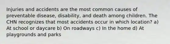 Injuries and accidents are the most common causes of preventable disease, disability, and death among children. The CHN recognizes that most accidents occur in which location? a) At school or daycare b) On roadways c) In the home d) At playgrounds and parks