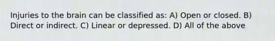 Injuries to the brain can be classified as: A) Open or closed. B) Direct or indirect. C) Linear or depressed. D) All of the above