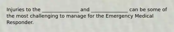 Injuries to the _______________ and _______________ can be some of the most challenging to manage for the Emergency Medical Responder.