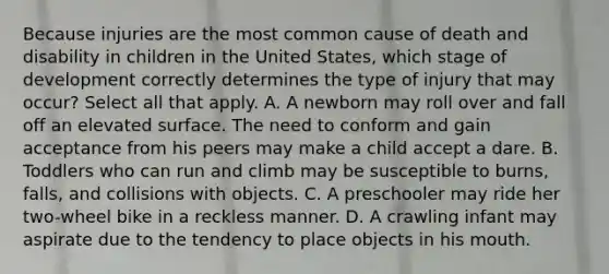 Because injuries are the most common cause of death and disability in children in the United States, which stage of development correctly determines the type of injury that may occur? Select all that apply. A. A newborn may roll over and fall off an elevated surface. The need to conform and gain acceptance from his peers may make a child accept a dare. B. Toddlers who can run and climb may be susceptible to burns, falls, and collisions with objects. C. A preschooler may ride her two-wheel bike in a reckless manner. D. A crawling infant may aspirate due to the tendency to place objects in his mouth.