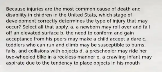 Because injuries are the most common cause of death and disability in children in the United Stats, which stage of development correctly determines the type of injury that may occur? Select all that apply. a. a newborn may roll over and fall off an elevated surface b. the need to conform and gain acceptance from his peers may make a child accept a dare c. toddlers who can run and climb may be susceptible to burns, falls, and collisions with objects d. a preschooler may ride her two-wheeled bike in a reckless manner e. a crawling infant may aspirate due to the tendency to place objects in his mouth