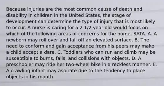 Because injuries are the most common cause of death and disability in children in the United States, the stage of development can determine the type of injury that is most likely to occur. A nurse is caring for a 2 1/2 year old would focus on which of the following areas of concerns for the home. SATA. A. A newborn may roll over and fall off an elevated surface. B. The need to conform and gain acceptance from his peers may make a child accept a dare. C. Toddlers who can run and climb may be susceptible to burns, falls, and collisions with objects. D. A preschooler may ride her two-wheel bike in a reckless manner. E. A crawling infant may aspirate due to the tendency to place objects in his mouth.