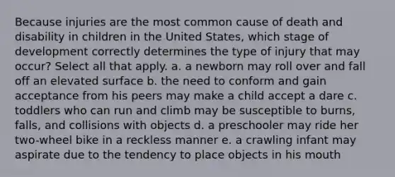 Because injuries are the most common cause of death and disability in children in the United States, which stage of development correctly determines the type of injury that may occur? Select all that apply. a. a newborn may roll over and fall off an elevated surface b. the need to conform and gain acceptance from his peers may make a child accept a dare c. toddlers who can run and climb may be susceptible to burns, falls, and collisions with objects d. a preschooler may ride her two-wheel bike in a reckless manner e. a crawling infant may aspirate due to the tendency to place objects in his mouth