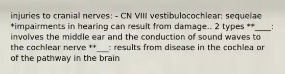 injuries to cranial nerves: - CN VIII vestibulocochlear: sequelae *impairments in hearing can result from damage.. 2 types **____: involves the middle ear and the conduction of sound waves to the cochlear nerve **___: results from disease in the cochlea or of the pathway in the brain