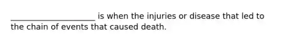 _____________________ is when the injuries or disease that led to the chain of events that caused death.