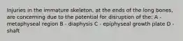 Injuries in the immature skeleton, at the ends of the long bones, are concerning due to the potential for disruption of the: A - metaphyseal region B - diaphysis C - epiphyseal growth plate D - shaft