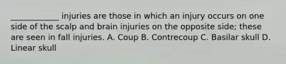 ____________ injuries are those in which an injury occurs on one side of the scalp and brain injuries on the opposite side; these are seen in fall injuries. A. Coup B. Contrecoup C. Basilar skull D. Linear skull