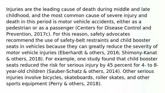 Injuries are the leading cause of death during middle and late childhood, and the most common cause of severe injury and death in this period is motor vehicle accidents, either as a pedestrian or as a passenger (Centers for Disease Control and Prevention, 2017c). For this reason, safety advocates recommend the use of safety-belt restraints and child booster seats in vehicles because they can greatly reduce the severity of motor vehicle injuries (Eberhardt & others, 2016; Shimony-Kanat & others, 2018). For example, one study found that child booster seats reduced the risk for serious injury by 45 percent for 4- to 8-year-old children (Sauber-Schatz & others, 2014). Other serious injuries involve bicycles, skateboards, roller skates, and other sports equipment (Perry & others, 2018).