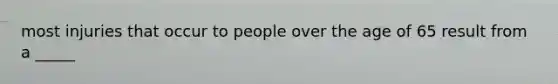 most injuries that occur to people over the age of 65 result from a _____