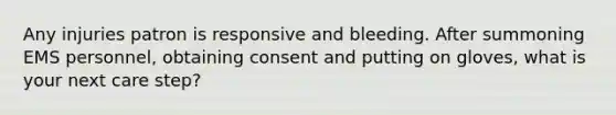 Any injuries patron is responsive and bleeding. After summoning EMS personnel, obtaining consent and putting on gloves, what is your next care step?