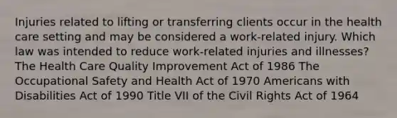 Injuries related to lifting or transferring clients occur in the health care setting and may be considered a work-related injury. Which law was intended to reduce work-related injuries and illnesses? The Health Care Quality Improvement Act of 1986 The Occupational Safety and Health Act of 1970 Americans with Disabilities Act of 1990 Title VII of the Civil Rights Act of 1964