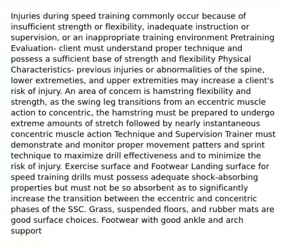 Injuries during speed training commonly occur because of insufficient strength or flexibility, inadequate instruction or supervision, or an inappropriate training environment Pretraining Evaluation- client must understand proper technique and possess a sufficient base of strength and flexibility Physical Characteristics- previous injuries or abnormalities of the spine, lower extremeties, and upper extremities may increase a client's risk of injury. An area of concern is hamstring flexibility and strength, as the swing leg transitions from an eccentric muscle action to concentric, the hamstring must be prepared to undergo extreme amounts of stretch followed by nearly instantaneous concentric muscle action Technique and Supervision Trainer must demonstrate and monitor proper movement patters and sprint technique to maximize drill effectiveness and to minimize the risk of injury. Exercise surface and Footwear Landing surface for speed training drills must possess adequate shock-absorbing properties but must not be so absorbent as to significantly increase the transition between the eccentric and concentric phases of the SSC. Grass, suspended floors, and rubber mats are good surface choices. Footwear with good ankle and arch support