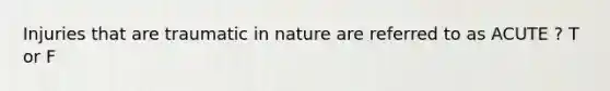 Injuries that are traumatic in nature are referred to as ACUTE ? T or F