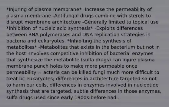 *Injuring of plasma membrane* -Increase the permeability of plasma membrane -Antifungal drugs combine with sterols to disrupt membrane architecture -Generally limited to topical use *Inhibition of nucleic acid synthesis* -Exploits differences between RNA polymerases and DNA replication strategies in bacteria and eukaryotes. *Inhibiting the synthesis of metabolites* -Metabolites that exists in the bacterium but not in the host -Involves competitive inhibition of bacterial enzymes that synthesize the metabolite (sulfa drugs) can injure plasma membrane punch holes to make more permeable once permeability = acteria can be killed fungi much more difficult to treat bc eukaryotes; differences in architecture targeted so not to harm our cells, differences in enzymes involved in nucleotide synthesis that are targeted, subtle differences in those enzymes, sulfa drugs used since early 1900s before had...