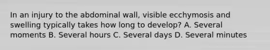 In an injury to the abdominal​ wall, visible ecchymosis and swelling typically takes how long to​ develop? A. Several moments B. Several hours C. Several days D. Several minutes