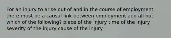 For an injury to arise out of and in the course of employment, there must be a causal link between employment and all but which of the following? place of the injury time of the injury severity of the injury cause of the injury