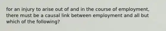 for an injury to arise out of and in the course of employment, there must be a causal link between employment and all but which of the following?