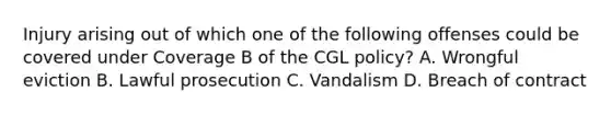 Injury arising out of which one of the following offenses could be covered under Coverage B of the CGL policy? A. Wrongful eviction B. Lawful prosecution C. Vandalism D. Breach of contract