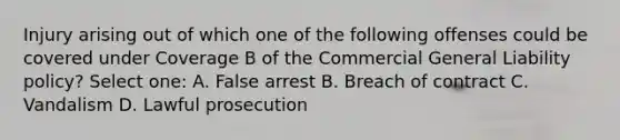 Injury arising out of which one of the following offenses could be covered under Coverage B of the Commercial General Liability policy? Select one: A. False arrest B. Breach of contract C. Vandalism D. Lawful prosecution