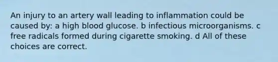 An injury to an artery wall leading to inflammation could be caused by: a high blood glucose. b infectious microorganisms. c free radicals formed during cigarette smoking. d All of these choices are correct.