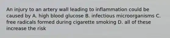 An injury to an artery wall leading to inflammation could be caused by A. high blood glucose B. infectious microorganisms C. free radicals formed during cigarette smoking D. all of these increase the risk