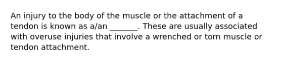 An injury to the body of the muscle or the attachment of a tendon is known as a/an _______. These are usually associated with overuse injuries that involve a wrenched or torn muscle or tendon attachment.