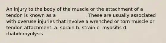 An injury to the body of the muscle or the attachment of a tendon is known as a ____________. These are usually associated with overuse injuries that involve a wrenched or torn muscle or tendon attachment. a. sprain b. strain c. myositis d. rhabdomyolysis