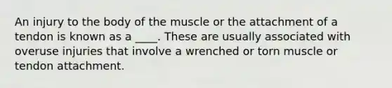 An injury to the body of the muscle or the attachment of a tendon is known as a ____. These are usually associated with overuse injuries that involve a wrenched or torn muscle or tendon attachment.