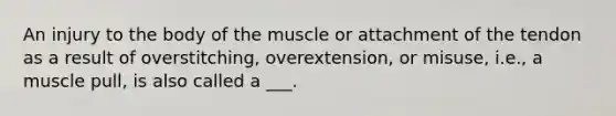 An injury to the body of the muscle or attachment of the tendon as a result of overstitching, overextension, or misuse, i.e., a muscle pull, is also called a ___.