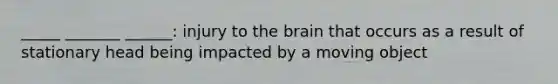 _____ _______ ______: injury to the brain that occurs as a result of stationary head being impacted by a moving object