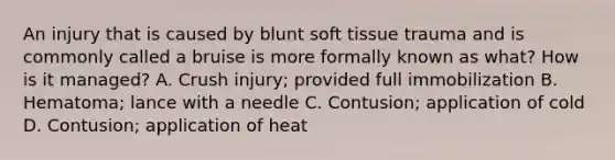 An injury that is caused by blunt soft tissue trauma and is commonly called a bruise is more formally known as​ what? How is it​ managed? A. Crush​ injury; provided full immobilization B. ​Hematoma; lance with a needle C. ​Contusion; application of cold D. ​Contusion; application of heat