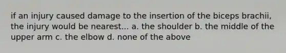 if an injury caused damage to the insertion of the biceps brachii, the injury would be nearest... a. the shoulder b. the middle of the upper arm c. the elbow d. none of the above