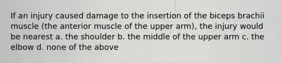 If an injury caused damage to the insertion of the biceps brachii muscle (the anterior muscle of the upper arm), the injury would be nearest a. the shoulder b. the middle of the upper arm c. the elbow d. none of the above